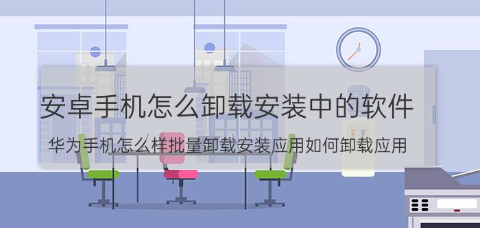 安卓手机怎么卸载安装中的软件 华为手机怎么样批量卸载安装应用如何卸载应用？